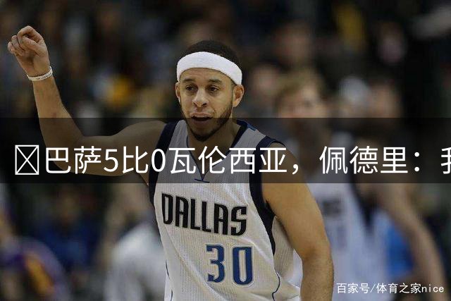 ​巴萨5比0瓦伦西亚，佩德里：我们要争夺所有冠军